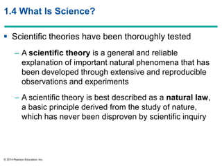 © 2014 Pearson Education, Inc.
1.4 What Is Science?
 Scientific theories have been thoroughly tested
– A scientific theory is a general and reliable
explanation of important natural phenomena that has
been developed through extensive and reproducible
observations and experiments
– A scientific theory is best described as a natural law,
a basic principle derived from the study of nature,
which has never been disproven by scientific inquiry
 