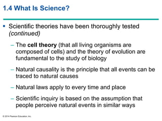 © 2014 Pearson Education, Inc.
1.4 What Is Science?
 Scientific theories have been thoroughly tested
(continued)
– The cell theory (that all living organisms are
composed of cells) and the theory of evolution are
fundamental to the study of biology
– Natural causality is the principle that all events can be
traced to natural causes
– Natural laws apply to every time and place
– Scientific inquiry is based on the assumption that
people perceive natural events in similar ways
 