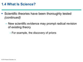 © 2014 Pearson Education, Inc.
1.4 What Is Science?
 Scientific theories have been thoroughly tested
(continued)
– New scientific evidence may prompt radical revision
of existing theory
– For example, the discovery of prions
 