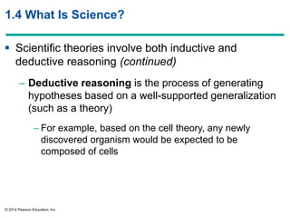 © 2014 Pearson Education, Inc.
1.4 What Is Science?
 Scientific theories involve both inductive and
deductive reasoning (continued)
– Deductive reasoning is the process of generating
hypotheses based on a well-supported generalization
(such as a theory)
– For example, based on the cell theory, any newly
discovered organism would be expected to be
composed of cells
 