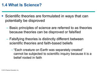 © 2014 Pearson Education, Inc.
1.4 What Is Science?
 Scientific theories are formulated in ways that can
potentially be disproved
– Basic principles of science are referred to as theories
because theories can be disproved or falsified
– Falsifying theories is distinctly different between
scientific theories and faith-based beliefs
– ―Each creature on Earth was separately created‖
cannot be subjected to scientific inquiry because it is a
belief rooted in faith
 