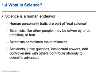 © 2014 Pearson Education, Inc.
1.4 What Is Science?
 Science is a human endeavor
– Human personality traits are part of ―real science‖
– Scientists, like other people, may be driven by pride,
ambition, or fear
– Scientists sometimes make mistakes
– Accidents, lucky guesses, intellectual powers, and
controversies with others contribute strongly to
scientific advances
 