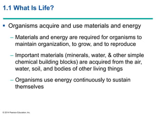 © 2014 Pearson Education, Inc.
1.1 What Is Life?
 Organisms acquire and use materials and energy
– Materials and energy are required for organisms to
maintain organization, to grow, and to reproduce
– Important materials (minerals, water, & other simple
chemical building blocks) are acquired from the air,
water, soil, and bodies of other living things
– Organisms use energy continuously to sustain
themselves
 
