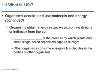 © 2014 Pearson Education, Inc.
1.1 What Is Life?
 Organisms acquire and use materials and energy
(continued)
– Organisms obtain energy in two ways, coming directly
or indirectly from the sun
– ________________ is the process by which plants and
some single-celled organisms capture sunlight
– Other organisms consume energy-rich molecules in the
bodies of other organisms
 