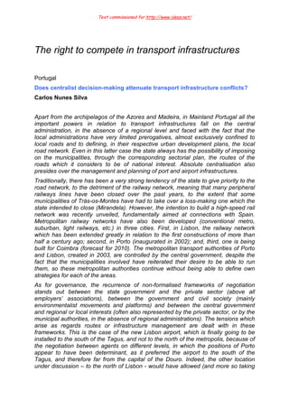 Text commissioned for http://www.idees.net/
The right to compete in transport infrastructures
Portugal
Does centralist decision-making attenuate transport infrastructure conflicts?
Carlos Nunes Silva
Apart from the archipelagos of the Azores and Madeira, in Mainland Portugal all the
important powers in relation to transport infrastructures fall on the central
administration, in the absence of a regional level and faced with the fact that the
local administrations have very limited prerogatives, almost exclusively confined to
local roads and to defining, in their respective urban development plans, the local
road network. Even in this latter case the state always has the possibility of imposing
on the municipalities, through the corresponding sectorial plan, the routes of the
roads which it considers to be of national interest. Absolute centralisation also
presides over the management and planning of port and airport infrastructures.
Traditionally, there has been a very strong tendency of the state to give priority to the
road network, to the detriment of the railway network, meaning that many peripheral
railways lines have been closed over the past years, to the extent that some
municipalities of Trás-os-Montes have had to take over a loss-making one which the
state intended to close (Mirandela). However, the intention to build a high-speed rail
network was recently unveiled, fundamentally aimed at connections with Spain.
Metropolitan railway networks have also been developed (conventional metro,
suburban, light railways, etc.) in three cities. First, in Lisbon, the railway network
which has been extended greatly in relation to the first constructions of more than
half a century ago; second, in Porto (inaugurated in 2002); and, third, one is being
built for Coimbra (forecast for 2010). The metropolitan transport authorities of Porto
and Lisbon, created in 2003, are controlled by the central government, despite the
fact that the municipalities involved have reiterated their desire to be able to run
them, so these metropolitan authorities continue without being able to define own
strategies for each of the areas.
As for governance, the recurrence of non-formalised frameworks of negotiation
stands out between the state government and the private sector (above all
employers’ associations), between the government and civil society (mainly
environmentalist movements and platforms) and between the central government
and regional or local interests (often also represented by the private sector, or by the
municipal authorities, in the absence of regional administrations). The tensions which
arise as regards routes or infrastructure management are dealt with in these
frameworks. This is the case of the new Lisbon airport, which is finally going to be
installed to the south of the Tagus, and not to the north of the metropolis, because of
the negotiation between agents on different levels, in which the positions of Porto
appear to have been determinant, as it preferred the airport to the south of the
Tagus, and therefore far from the capital of the Douro. Indeed, the other location
under discussion – to the north of Lisbon - would have allowed (and more so taking
 