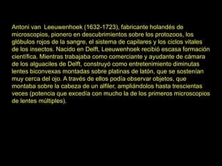 Antoni van Leeuwenhoek (1632-1723), fabricante holandés de
microscopios, pionero en descubrimientos sobre los protozoos, los
glóbulos rojos de la sangre, el sistema de capilares y los ciclos vitales
de los insectos. Nacido en Delft, Leeuwenhoek recibió escasa formación
científica. Mientras trabajaba como comerciante y ayudante de cámara
de los alguaciles de Delft, construyó como entretenimiento diminutas
lentes biconvexas montadas sobre platinas de latón, que se sostenían
muy cerca del ojo. A través de ellos podía observar objetos, que
montaba sobre la cabeza de un alfiler, ampliándolos hasta trescientas
veces (potencia que excedía con mucho la de los primeros microscopios
de lentes múltiples).
 