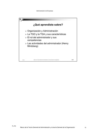 Administración de Empresas




                            ¿Qué aprendiste sobre?

                      Organización y Administración
                      La TGO y la TGA y sus características
                      El rol del administrador y sus
                       competencias
                      Las actividades del administrador (Henry
                       Mintzberg)




           ©_mta             Marco de la Teoría General de la Administración y la Teoría General de la Organización   19/19




©_mta
        Marco de la Teoría General de Administración y la teoría General de la Organización                                   10
 