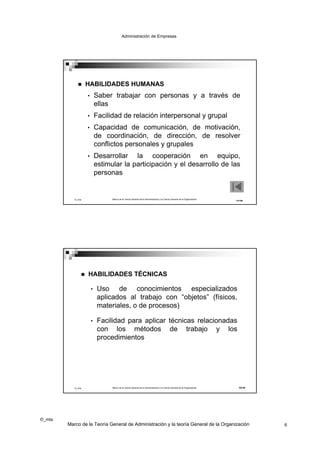Administración de Empresas




                  HABILIDADES HUMANAS
                   •       Saber trabajar con personas y a través de
                           ellas
                   •       Facilidad de relación interpersonal y grupal
                   •       Capacidad de comunicación, de motivación,
                           de coordinación, de dirección, de resolver
                           conflictos personales y grupales
                   •       Desarrollar la cooperación en equipo,
                           estimular la participación y el desarrollo de las
                           personas


           ©_mta                 Marco de la Teoría General de la Administración y la Teoría General de la Organización
                                                                                                                          11/19




                  HABILIDADES TÉCNICAS

                       •    Uso de conocimientos especializados
                            aplicados al trabajo con “objetos” (físicos,
                            materiales, o de procesos)

                       •    Facilidad para aplicar técnicas relacionadas
                            con los métodos de trabajo y los
                            procedimientos




           ©_mta                 Marco de la Teoría General de la Administración y la Teoría General de la Organización    12/19




©_mta
        Marco de la Teoría General de Administración y la teoría General de la Organización                                        6
 