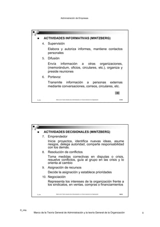 Administración de Empresas




                   ACTIVIDADES INFORMATIVAS (MINTZBERG)
                   4.   Supervisión
                        Elabora y autoriza informes, mantiene contactos
                        personales
                   5.   Difusión
                        Envía información a otras organizaciones,
                        (memorándum, oficios, circulares, etc.), organiza y
                        preside reuniones
                   6.   Portavoz
                        Transmite información a personas externas
                        mediante conversaciones, correos, circulares, etc.



           ©_mta             Marco de la Teoría General de la Administración y la Teoría General de la Organización   17/19




                   ACTIVIDADES DECISIONALES (MINTZBERG)
                   7. Emprendedor
                      Inicia proyectos, identifica nuevas ideas, asume
                      riesgos, delega autoridad, comparte responsabilidad
                      con los demás.
                   8. Resolución de conflictos
                      Toma medidas correctivas en disputas o crisis,
                      resuelve conflictos, guía al grupo en las crisis y lo
                      orienta al cambio
                   9. Asignación de recursos
                      Decide la asignación y establece prioridades
                   10. Negociación
                        Representa los intereses de la organización frente a
                        los sindicatos, en ventas, compras o financiamientos

           ©_mta             Marco de la Teoría General de la Administración y la Teoría General de la Organización   18/19




©_mta
        Marco de la Teoría General de Administración y la teoría General de la Organización                                   9
 