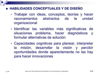 Marco de la Teoría General de la Administración y la Teoría General de la Organización 11/14©_mta
 HABILIDADES CONCEPTUALES Y DE DISEÑO
• Trabajar con ideas, conceptos, teorías y hacer
razonamientos abstractos de la unidad
organizacional
• Identificar las variables más significativas de
situaciones problema, hacer diagnósticos y
formular alternativas de solución
• Capacidades cognitivas para planear, interpretar
la misión, desarrollar la visión y percibir
oportunidades donde aparentemente no las hay
para hacer innovaciones
 