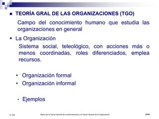 Marco de la Teoría General de la Administración y la Teoría General de la Organización 3/14©_mta
 TEORÍA GRAL DE LAS ORGANIZACIONES (TGO)
Campo del conocimiento humano que estudia las
organizaciones en general
 La Organización
Sistema social, teleológico, con acciones más o
menos coordinadas, roles diferenciados, emplea
recursos.
• Organización formal
• Organización informal
• Ejemplos
 