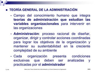 Marco de la Teoría General de la Administración y la Teoría General de la Organización 6/14©_mta
 TEORÍA GENERAL DE LA ADMINISTRACIÓN
• Campo del conocimiento humano que integra
teorías de administración que estudian las
variables organizacionales para intervenir en
las organizaciones
• Administración: proceso racional de diseñar,
organizar, dirigir y controlar acciones coordinadas
para lograr los objetivos de la organización y
mantener su sustentabilidad en la creciente
complejidad de su ambiente
• Cada organización presenta condiciones
exclusivas que deben ser analizadas y
practicadas por el administrador
 