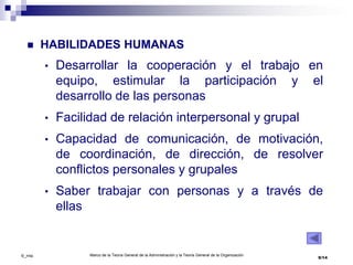 Marco de la Teoría General de la Administración y la Teoría General de la Organización
9/14©_mta
 HABILIDADES HUMANAS
• Desarrollar la cooperación y el trabajo en
equipo, estimular la participación y el
desarrollo de las personas
• Facilidad de relación interpersonal y grupal
• Capacidad de comunicación, de motivación,
de coordinación, de dirección, de resolver
conflictos personales y grupales
• Saber trabajar con personas y a través de
ellas
 