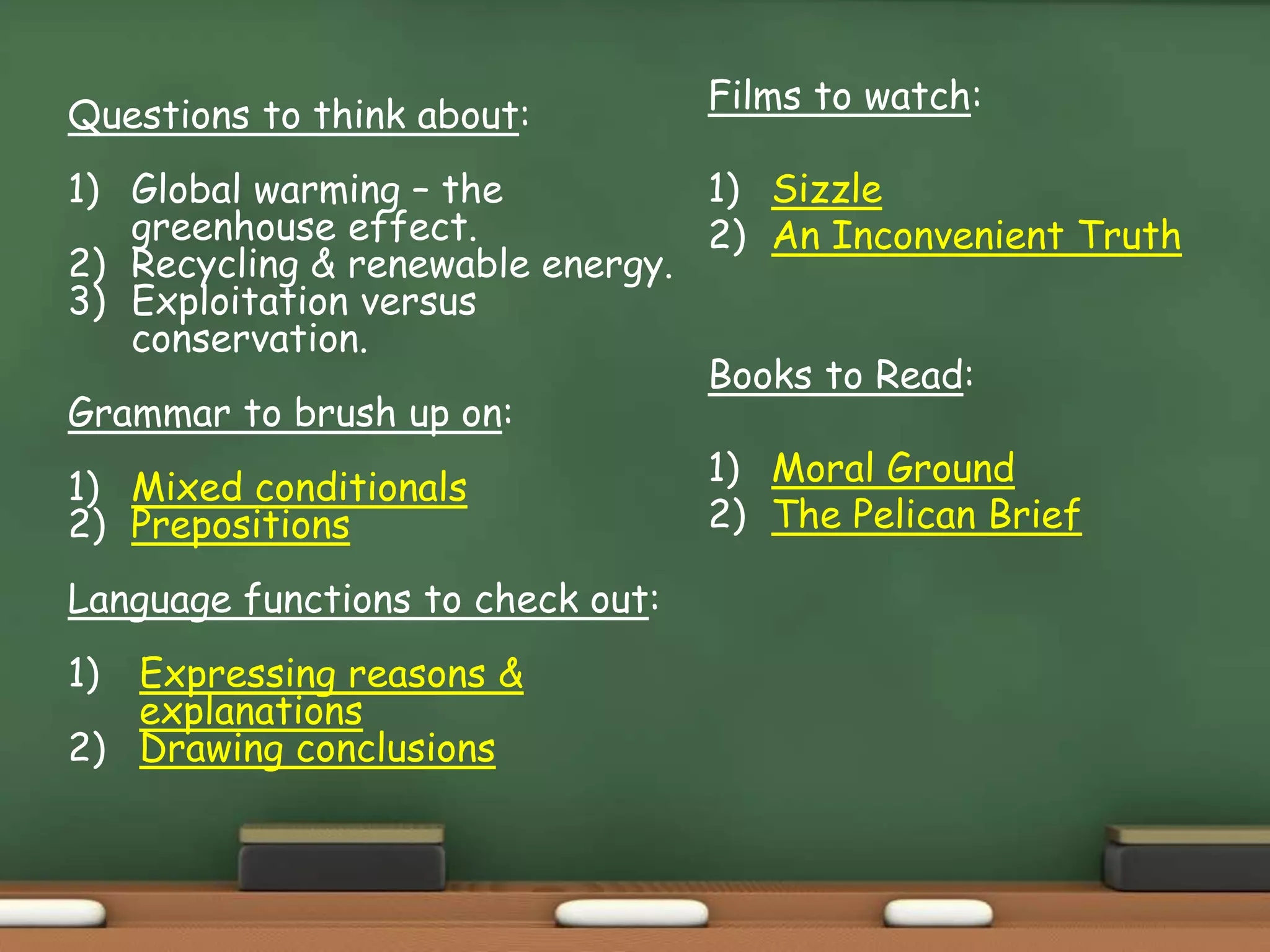 Questions to think about:
1) Global warming – the
greenhouse effect.
2) Recycling & renewable energy.
3) Exploitation versus
conservation.
Grammar to brush up on:
1) Mixed conditionals
2) Prepositions
Language functions to check out:
1) Expressing reasons &
explanations
2) Drawing conclusions
Films to watch:
1) Sizzle
2) An Inconvenient Truth
Books to Read:
1) Moral Ground
2) The Pelican Brief
 