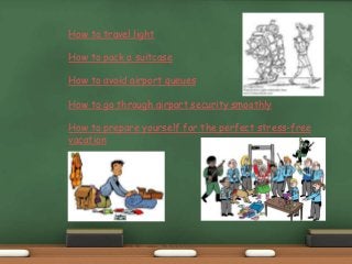 How to travel light
How to pack a suitcase
How to avoid airport queues
How to go through airport security smoothly
How to prepare yourself for the perfect stress-free
vacation
 