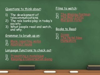 Questions to think about:
1) The development of
telecommunications.
2) The role banks play in today’s
society.
3) What people read and watch,
and why.
Grammar to brush up on:
1) More reporting verbs
2) Abstract nouns
Language functions to check out:
1) Presenting a monologue
2) Keeping a Conversation Going
Films to watch:
1) The Missing Postman
2) The Best Exotic
Marigold Hotel
Books to Read:
1) Scoop
2) The Hotel New
Hampshire
 