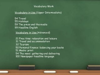 Vocabulary Work
Vocabulary in Use (Upper Intermediate)
54 Travel
55 Holidays
59 The press and the media
99 Headline English
Vocabulary in Use (Advanced)
21 Free time: relaxation and leisure
31 Travel and accommodation
32 Tourism
50 Personal finance: balancing your books
51 Media: print
54 The news: gathering and delivering
100 Newspaper headline language
 