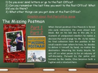1) Do you ever send letters or go to the Post Office?
2) Can you remember the last time you went to the Post Office? What
did you do there?
3) What other things can you get done at the Post Office?
Complain about that Post office queue
Part 1
Part 2
When Dorset postman Clive Peacock is forced
into early retirement, the years ahead look
bleak. But on his last day in the job, in a
moment of unexpected rebellion he makes a
decision that will change his life. As he makes
his final collection from the postbox in the
small seaside town where he lives, he decides
to deliver it himself, by hand, no matter the
destination. Mounting his trusty bicycle, he
sets off on what proves to be an odyssey of
self-discovery. Pursued by the police and
lionised by the media, Clive becomes both a
fugitive and a reluctant hero.
The Missing Postman
 