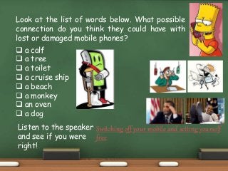 Look at the list of words below. What possible
connection do you think they could have with
lost or damaged mobile phones?
 a calf
 a tree
 a toilet
 a cruise ship
 a beach
 a monkey
 an oven
 a dog
Listen to the speaker
and see if you were
right!
Switching off your mobile and setting yourself
free
 