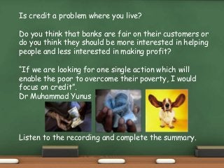 Is credit a problem where you live?
Do you think that banks are fair on their customers or
do you think they should be more interested in helping
people and less interested in making profit?
“If we are looking for one single action which will
enable the poor to overcome their poverty, I would
focus on credit”.
Dr Muhammad Yunus
Listen to the recording and complete the summary.
 