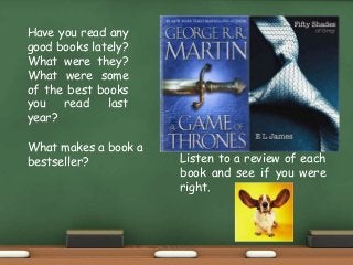 Have you read any
good books lately?
What were they?
What were some
of the best books
you read last
year?
What makes a book a
bestseller?
Fifty Shades of Grey
and A Game of Thrones
are two best-selling
books. But why are
they so successful?
Listen to a review of each
book and see if you were
right.
 