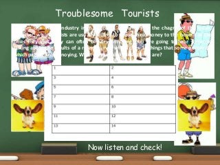 Troublesome
Tourism is a major industry in many cities, sometimes to the chagrin of the locals.
However, while tourists are usually willing to spend their money to the benefit of the
cities they visit, they can often be very annoying. You are going to hear someone
talking about the results of a recent survey which cites 14 things that some people do
which people find annoying. What do you think those things are?
Tourists
Now listen and check!
 