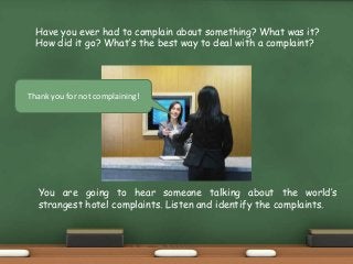 Have you ever had to complain about something? What was it?
How did it go? What’s the best way to deal with a complaint?
Thank you for not complaining!
You are going to hear someone talking about the world’s
strangest hotel complaints. Listen and identify the complaints.
 