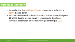 29/12/2014 LP : TECHNOLOGIES ÉNERGIES RENOUVELABLES ET EFFICACITÉ ÉNERGÉTIQUE 14
Procédés de fabrication
• La production des matériaux ferreux repose sur la réduction à
1000° d'oxide de fer
• Le ciment est le résultat de la calcination à 1450° d'un mélange de
20 à 30% d'argile avec du calcaire. Le carbonate de calcium
CaCO3 se décompose en chaux CaO et gaz carbonique CO2.
 