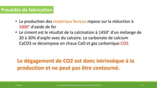 29/12/2014 LP : TECHNOLOGIES ÉNERGIES RENOUVELABLES ET EFFICACITÉ ÉNERGÉTIQUE 15
Procédés de fabrication
• La production des matériaux ferreux repose sur la réduction à
1000° d'oxide de fer
• Le ciment est le résultat de la calcination à 1450° d'un mélange de
20 à 30% d'argile avec du calcaire. Le carbonate de calcium
CaCO3 se décompose en chaux CaO et gaz carbonique CO2.
Le dégagement de CO2 est donc intrinsèque à la
production et ne peut pas être contourné.
 