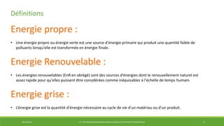 29/12/2014 LP : TECHNOLOGIES ÉNERGIES RENOUVELABLES ET EFFICACITÉ ÉNERGÉTIQUE 4
Définitions
Energie propre :
• Une énergie propre ou énergie verte est une source d'énergie primaire qui produit une quantité faible de
polluants lorsqu'elle est transformée en énergie finale.
Energie Renouvelable :
• Les énergies renouvelables (EnR en abrégé) sont des sources d'énergies dont le renouvellement naturel est
assez rapide pour qu'elles puissent être considérées comme inépuisables à l'échelle de temps humain.
Energie grise :
• L’énergie grise est la quantité d'énergie nécessaire au cycle de vie d'un matériau ou d'un produit.
 
