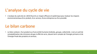 29/12/2014 LP : TECHNOLOGIES ÉNERGIES RENOUVELABLES ET EFFICACITÉ ÉNERGÉTIQUE 5
L'analyse du cycle de vie
• L'analyse du cycle de vie (ACV) fournit un moyen efficace et systémique pour évaluer les impacts
environnementaux d'un produit, d'un service, d'une entreprise ou d'un procédé.
Le bilan carbone
• Le bilan carbone d'un produit ou d'une entité humaine (individu, groupe, collectivité…) est un outil de
comptabilisation des émissions de gaz à effet de serre, devant tenir compte de l'énergie primaire et de
l'énergie finale des produits et services.
 