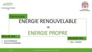 ENERGIE RENOUVELABLE
=
ENERGIE PROPRERÉALISÉ PAR :
Ecole Supérieure de Technologie
- Fès - Université Sidi
Mohamed Ben Abdellah
Stéréotype :
ENCADRÉ PAR :
• Ahmed MABROUK
• Mohammed KHANNIBA
• Mme : HASSANI
29/12/2014 LP : TECHNOLOGIES ÉNERGIES RENOUVELABLES ET EFFICACITÉ ÉNERGÉTIQUE 1
 