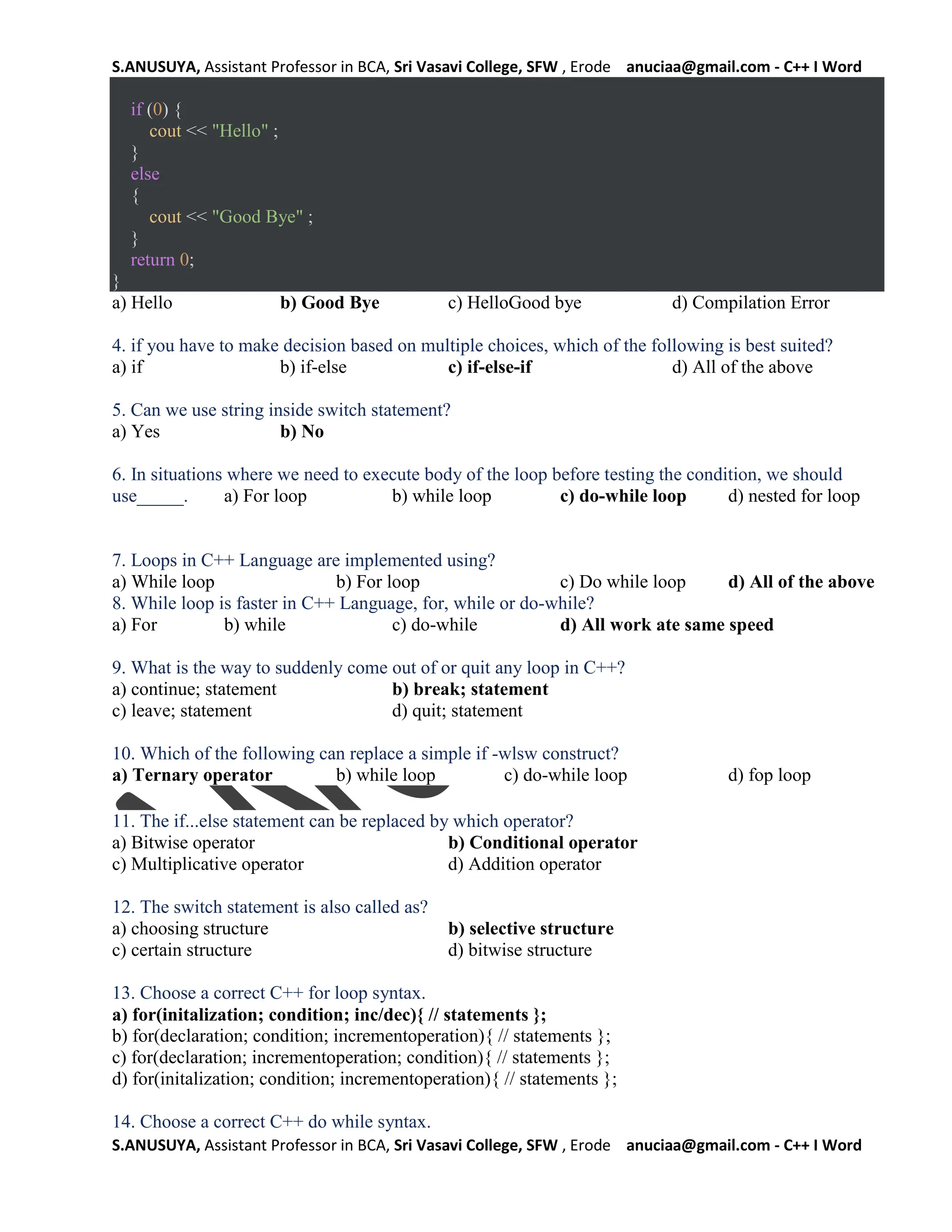 S.ANUSUYA, Assistant Professor in BCA, Sri Vasavi College, SFW , Erode anuciaa@gmail.com - C++ I Word
S.ANUSUYA, Assistant Professor in BCA, Sri Vasavi College, SFW , Erode anuciaa@gmail.com - C++ I Word
if (0) {
cout << "Hello" ;
}
else
{
cout << "Good Bye" ;
}
return 0;
}
a) Hello b) Good Bye c) HelloGood bye d) Compilation Error
4. if you have to make decision based on multiple choices, which of the following is best suited?
a) if b) if-else c) if-else-if d) All of the above
5. Can we use string inside switch statement?
a) Yes b) No
6. In situations where we need to execute body of the loop before testing the condition, we should
use_____. a) For loop b) while loop c) do-while loop d) nested for loop
7. Loops in C++ Language are implemented using?
a) While loop b) For loop c) Do while loop d) All of the above
8. While loop is faster in C++ Language, for, while or do-while?
a) For b) while c) do-while d) All work ate same speed
9. What is the way to suddenly come out of or quit any loop in C++?
a) continue; statement b) break; statement
c) leave; statement d) quit; statement
10. Which of the following can replace a simple if -wlsw construct?
a) Ternary operator b) while loop c) do-while loop d) fop loop
11. The if...else statement can be replaced by which operator?
a) Bitwise operator b) Conditional operator
c) Multiplicative operator d) Addition operator
12. The switch statement is also called as?
a) choosing structure b) selective structure
c) certain structure d) bitwise structure
13. Choose a correct C++ for loop syntax.
a) for(initalization; condition; inc/dec){ // statements };
b) for(declaration; condition; incrementoperation){ // statements };
c) for(declaration; incrementoperation; condition){ // statements };
d) for(initalization; condition; incrementoperation){ // statements };
14. Choose a correct C++ do while syntax.
 