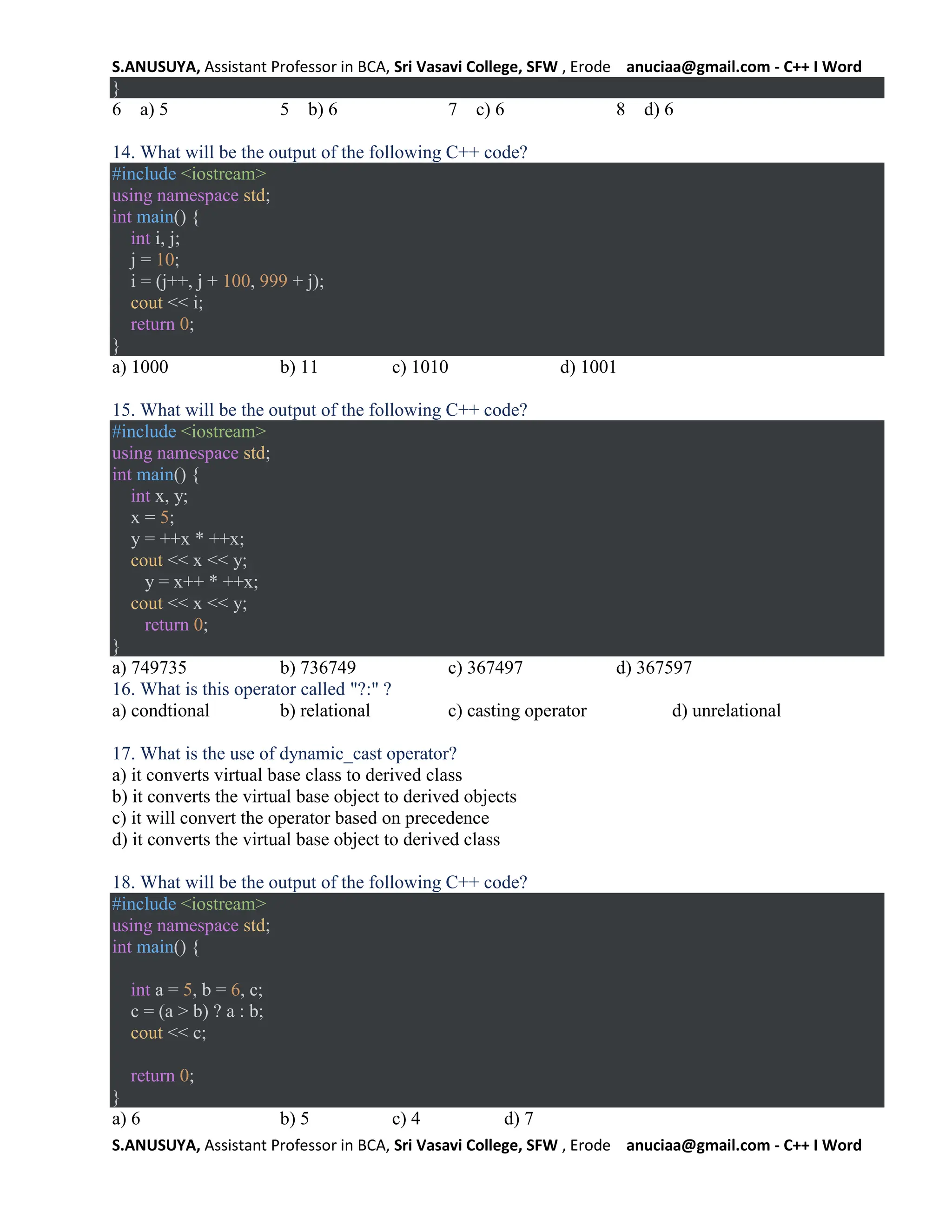S.ANUSUYA, Assistant Professor in BCA, Sri Vasavi College, SFW , Erode anuciaa@gmail.com - C++ I Word
S.ANUSUYA, Assistant Professor in BCA, Sri Vasavi College, SFW , Erode anuciaa@gmail.com - C++ I Word
}
6 a) 5 5 b) 6 7 c) 6 8 d) 6
14. What will be the output of the following C++ code?
#include <iostream>
using namespace std;
int main() {
int i, j;
j = 10;
i = (j++, j + 100, 999 + j);
cout << i;
return 0;
}
a) 1000 b) 11 c) 1010 d) 1001
15. What will be the output of the following C++ code?
#include <iostream>
using namespace std;
int main() {
int x, y;
x = 5;
y = ++x * ++x;
cout << x << y;
y = x++ * ++x;
cout << x << y;
return 0;
}
a) 749735 b) 736749 c) 367497 d) 367597
16. What is this operator called "?:" ?
a) condtional b) relational c) casting operator d) unrelational
17. What is the use of dynamic_cast operator?
a) it converts virtual base class to derived class
b) it converts the virtual base object to derived objects
c) it will convert the operator based on precedence
d) it converts the virtual base object to derived class
18. What will be the output of the following C++ code?
#include <iostream>
using namespace std;
int main() {
int a = 5, b = 6, c;
c = (a > b) ? a : b;
cout << c;
return 0;
}
a) 6 b) 5 c) 4 d) 7
 