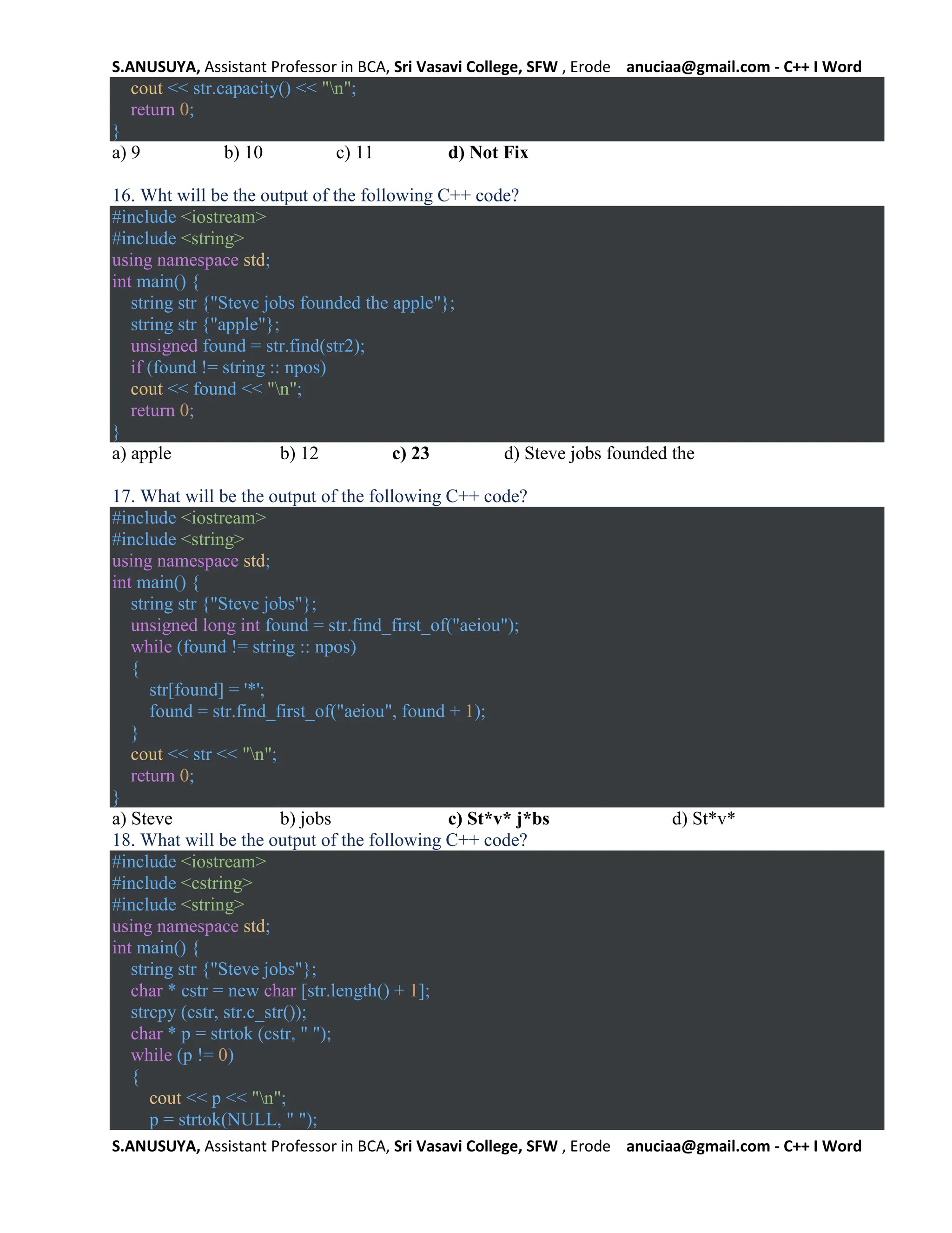 S.ANUSUYA, Assistant Professor in BCA, Sri Vasavi College, SFW , Erode anuciaa@gmail.com - C++ I Word
S.ANUSUYA, Assistant Professor in BCA, Sri Vasavi College, SFW , Erode anuciaa@gmail.com - C++ I Word
cout << str.capacity() << "n";
return 0;
}
a) 9 b) 10 c) 11 d) Not Fix
16. Wht will be the output of the following C++ code?
#include <iostream>
#include <string>
using namespace std;
int main() {
string str {"Steve jobs founded the apple"};
string str {"apple"};
unsigned found = str.find(str2);
if (found != string :: npos)
cout << found << "n";
return 0;
}
a) apple b) 12 c) 23 d) Steve jobs founded the
17. What will be the output of the following C++ code?
#include <iostream>
#include <string>
using namespace std;
int main() {
string str {"Steve jobs"};
unsigned long int found = str.find_first_of("aeiou");
while (found != string :: npos)
{
str[found] = '*';
found = str.find_first_of("aeiou", found + 1);
}
cout << str << "n";
return 0;
}
a) Steve b) jobs c) St*v* j*bs d) St*v*
18. What will be the output of the following C++ code?
#include <iostream>
#include <cstring>
#include <string>
using namespace std;
int main() {
string str {"Steve jobs"};
char * cstr = new char [str.length() + 1];
strcpy (cstr, str.c_str());
char * p = strtok (cstr, " ");
while (p != 0)
{
cout << p << "n";
p = strtok(NULL, " ");
 