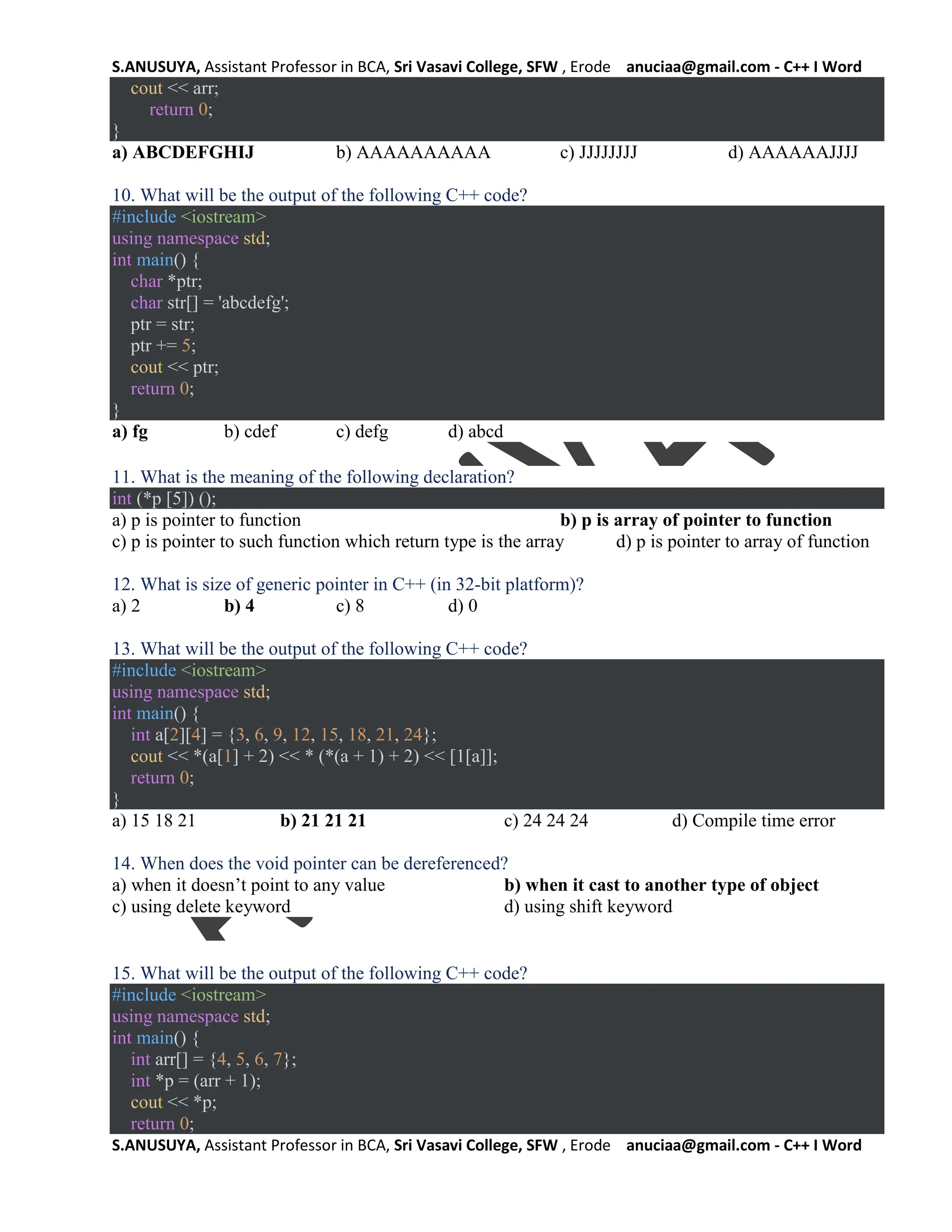 S.ANUSUYA, Assistant Professor in BCA, Sri Vasavi College, SFW , Erode anuciaa@gmail.com - C++ I Word
S.ANUSUYA, Assistant Professor in BCA, Sri Vasavi College, SFW , Erode anuciaa@gmail.com - C++ I Word
cout << arr;
return 0;
}
a) ABCDEFGHIJ b) AAAAAAAAAA c) JJJJJJJJ d) AAAAAAJJJJ
10. What will be the output of the following C++ code?
#include <iostream>
using namespace std;
int main() {
char *ptr;
char str[] = 'abcdefg';
ptr = str;
ptr += 5;
cout << ptr;
return 0;
}
a) fg b) cdef c) defg d) abcd
11. What is the meaning of the following declaration?
int (*p [5]) ();
a) p is pointer to function b) p is array of pointer to function
c) p is pointer to such function which return type is the array d) p is pointer to array of function
12. What is size of generic pointer in C++ (in 32-bit platform)?
a) 2 b) 4 c) 8 d) 0
13. What will be the output of the following C++ code?
#include <iostream>
using namespace std;
int main() {
int a[2][4] = {3, 6, 9, 12, 15, 18, 21, 24};
cout << *(a[1] + 2) << * (*(a + 1) + 2) << [1[a]];
return 0;
}
a) 15 18 21 b) 21 21 21 c) 24 24 24 d) Compile time error
14. When does the void pointer can be dereferenced?
a) when it doesn’t point to any value b) when it cast to another type of object
c) using delete keyword d) using shift keyword
15. What will be the output of the following C++ code?
#include <iostream>
using namespace std;
int main() {
int arr[] = {4, 5, 6, 7};
int *p = (arr + 1);
cout << *p;
return 0;
 