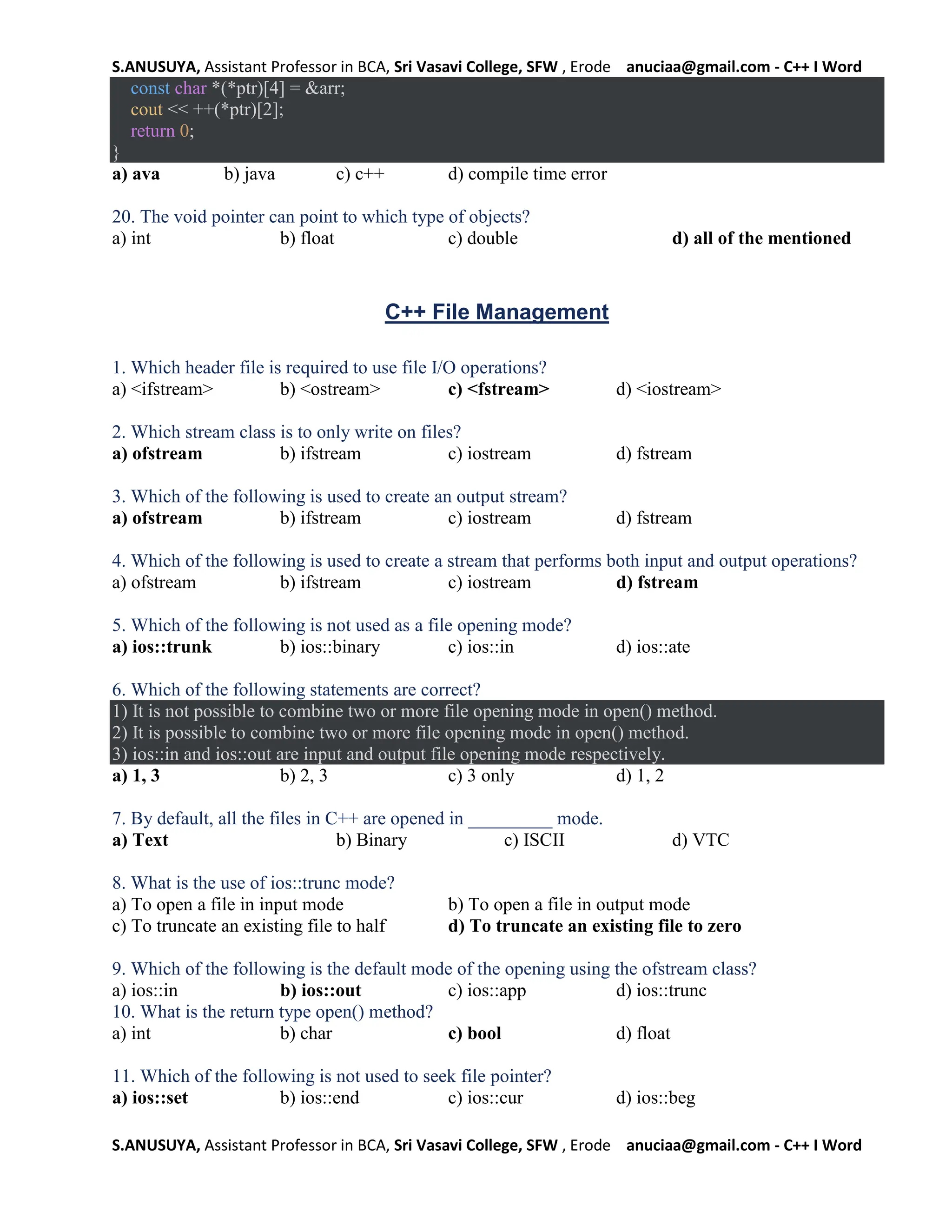 S.ANUSUYA, Assistant Professor in BCA, Sri Vasavi College, SFW , Erode anuciaa@gmail.com - C++ I Word
S.ANUSUYA, Assistant Professor in BCA, Sri Vasavi College, SFW , Erode anuciaa@gmail.com - C++ I Word
const char *(*ptr)[4] = &arr;
cout << ++(*ptr)[2];
return 0;
}
a) ava b) java c) c++ d) compile time error
20. The void pointer can point to which type of objects?
a) int b) float c) double d) all of the mentioned
C++ File Management
1. Which header file is required to use file I/O operations?
a) <ifstream> b) <ostream> c) <fstream> d) <iostream>
2. Which stream class is to only write on files?
a) ofstream b) ifstream c) iostream d) fstream
3. Which of the following is used to create an output stream?
a) ofstream b) ifstream c) iostream d) fstream
4. Which of the following is used to create a stream that performs both input and output operations?
a) ofstream b) ifstream c) iostream d) fstream
5. Which of the following is not used as a file opening mode?
a) ios::trunk b) ios::binary c) ios::in d) ios::ate
6. Which of the following statements are correct?
1) It is not possible to combine two or more file opening mode in open() method.
2) It is possible to combine two or more file opening mode in open() method.
3) ios::in and ios::out are input and output file opening mode respectively.
a) 1, 3 b) 2, 3 c) 3 only d) 1, 2
7. By default, all the files in C++ are opened in _________ mode.
a) Text b) Binary c) ISCII d) VTC
8. What is the use of ios::trunc mode?
a) To open a file in input mode b) To open a file in output mode
c) To truncate an existing file to half d) To truncate an existing file to zero
9. Which of the following is the default mode of the opening using the ofstream class?
a) ios::in b) ios::out c) ios::app d) ios::trunc
10. What is the return type open() method?
a) int b) char c) bool d) float
11. Which of the following is not used to seek file pointer?
a) ios::set b) ios::end c) ios::cur d) ios::beg
 