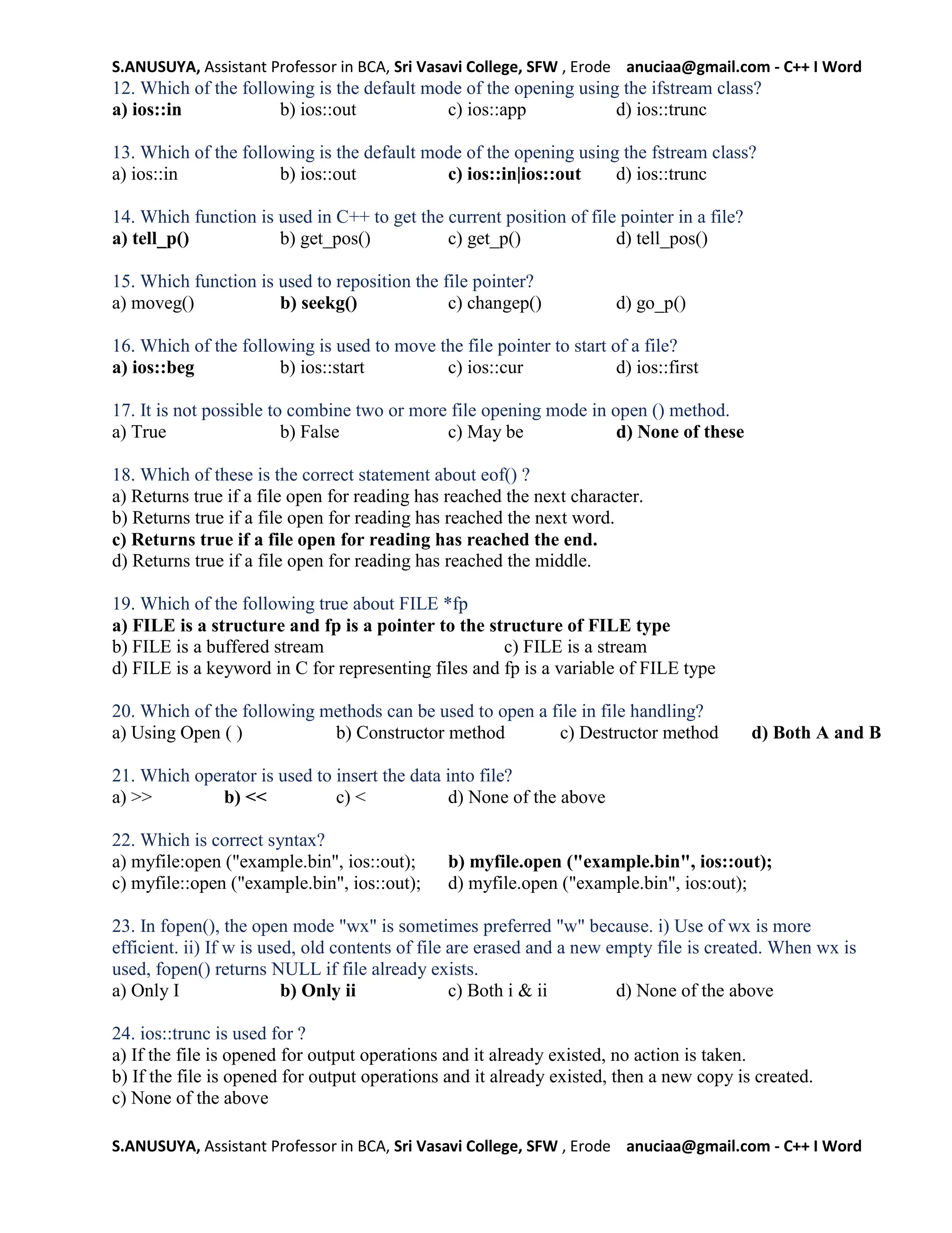 S.ANUSUYA, Assistant Professor in BCA, Sri Vasavi College, SFW , Erode anuciaa@gmail.com - C++ I Word
S.ANUSUYA, Assistant Professor in BCA, Sri Vasavi College, SFW , Erode anuciaa@gmail.com - C++ I Word
12. Which of the following is the default mode of the opening using the ifstream class?
a) ios::in b) ios::out c) ios::app d) ios::trunc
13. Which of the following is the default mode of the opening using the fstream class?
a) ios::in b) ios::out c) ios::in|ios::out d) ios::trunc
14. Which function is used in C++ to get the current position of file pointer in a file?
a) tell_p() b) get_pos() c) get_p() d) tell_pos()
15. Which function is used to reposition the file pointer?
a) moveg() b) seekg() c) changep() d) go_p()
16. Which of the following is used to move the file pointer to start of a file?
a) ios::beg b) ios::start c) ios::cur d) ios::first
17. It is not possible to combine two or more file opening mode in open () method.
a) True b) False c) May be d) None of these
18. Which of these is the correct statement about eof() ?
a) Returns true if a file open for reading has reached the next character.
b) Returns true if a file open for reading has reached the next word.
c) Returns true if a file open for reading has reached the end.
d) Returns true if a file open for reading has reached the middle.
19. Which of the following true about FILE *fp
a) FILE is a structure and fp is a pointer to the structure of FILE type
b) FILE is a buffered stream c) FILE is a stream
d) FILE is a keyword in C for representing files and fp is a variable of FILE type
20. Which of the following methods can be used to open a file in file handling?
a) Using Open ( ) b) Constructor method c) Destructor method d) Both A and B
21. Which operator is used to insert the data into file?
a) >> b) << c) < d) None of the above
22. Which is correct syntax?
a) myfile:open ("example.bin", ios::out); b) myfile.open ("example.bin", ios::out);
c) myfile::open ("example.bin", ios::out); d) myfile.open ("example.bin", ios:out);
23. In fopen(), the open mode "wx" is sometimes preferred "w" because. i) Use of wx is more
efficient. ii) If w is used, old contents of file are erased and a new empty file is created. When wx is
used, fopen() returns NULL if file already exists.
a) Only I b) Only ii c) Both i & ii d) None of the above
24. ios::trunc is used for ?
a) If the file is opened for output operations and it already existed, no action is taken.
b) If the file is opened for output operations and it already existed, then a new copy is created.
c) None of the above
 