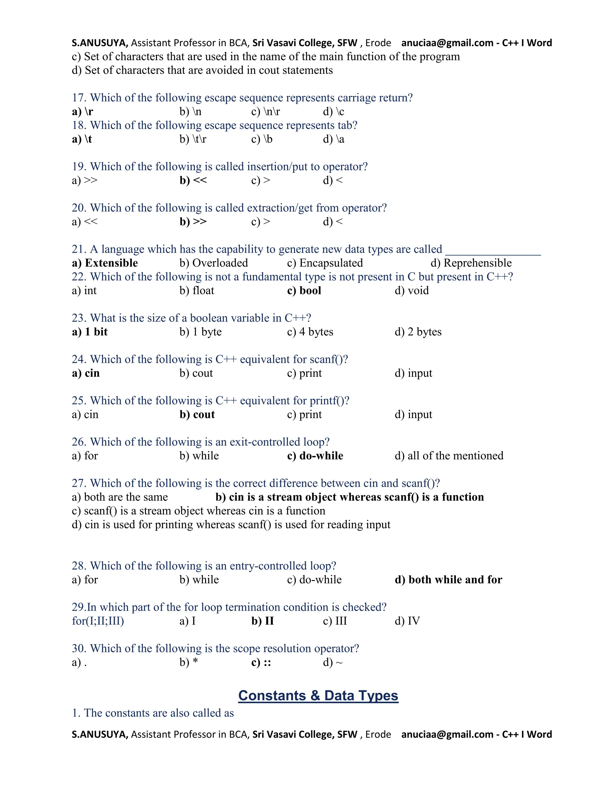 S.ANUSUYA, Assistant Professor in BCA, Sri Vasavi College, SFW , Erode anuciaa@gmail.com - C++ I Word
S.ANUSUYA, Assistant Professor in BCA, Sri Vasavi College, SFW , Erode anuciaa@gmail.com - C++ I Word
c) Set of characters that are used in the name of the main function of the program
d) Set of characters that are avoided in cout statements
17. Which of the following escape sequence represents carriage return?
a) r b) n c) nr d) c
18. Which of the following escape sequence represents tab?
a) t b) tr c) b d) a
19. Which of the following is called insertion/put to operator?
a) >> b) << c) > d) <
20. Which of the following is called extraction/get from operator?
a) << b) >> c) > d) <
21. A language which has the capability to generate new data types are called ________________
a) Extensible b) Overloaded c) Encapsulated d) Reprehensible
22. Which of the following is not a fundamental type is not present in C but present in C++?
a) int b) float c) bool d) void
23. What is the size of a boolean variable in C++?
a) 1 bit b) 1 byte c) 4 bytes d) 2 bytes
24. Which of the following is C++ equivalent for scanf()?
a) cin b) cout c) print d) input
25. Which of the following is C++ equivalent for printf()?
a) cin b) cout c) print d) input
26. Which of the following is an exit-controlled loop?
a) for b) while c) do-while d) all of the mentioned
27. Which of the following is the correct difference between cin and scanf()?
a) both are the same b) cin is a stream object whereas scanf() is a function
c) scanf() is a stream object whereas cin is a function
d) cin is used for printing whereas scanf() is used for reading input
28. Which of the following is an entry-controlled loop?
a) for b) while c) do-while d) both while and for
29.In which part of the for loop termination condition is checked?
for(I;II;III) a) I b) II c) III d) IV
30. Which of the following is the scope resolution operator?
a) . b) * c) :: d) ~
Constants & Data Types
1. The constants are also called as
 