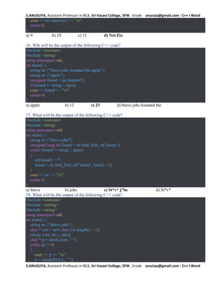 S.ANUSUYA, Assistant Professor in BCA, Sri Vasavi College, SFW , Erode anuciaa@gmail.com - C++ I Word
S.ANUSUYA, Assistant Professor in BCA, Sri Vasavi College, SFW , Erode anuciaa@gmail.com - C++ I Word
cout << str.capacity() << "n";
return 0;
}
a) 9 b) 10 c) 11 d) Not Fix
16. Wht will be the output of the following C++ code?
#include <iostream>
#include <string>
using namespace std;
int main() {
string str {"Steve jobs founded the apple"};
string str {"apple"};
unsigned found = str.find(str2);
if (found != string :: npos)
cout << found << "n";
return 0;
}
a) apple b) 12 c) 23 d) Steve jobs founded the
17. What will be the output of the following C++ code?
#include <iostream>
#include <string>
using namespace std;
int main() {
string str {"Steve jobs"};
unsigned long int found = str.find_first_of("aeiou");
while (found != string :: npos)
{
str[found] = '*';
found = str.find_first_of("aeiou", found + 1);
}
cout << str << "n";
return 0;
}
a) Steve b) jobs c) St*v* j*bs d) St*v*
18. What will be the output of the following C++ code?
#include <iostream>
#include <cstring>
#include <string>
using namespace std;
int main() {
string str {"Steve jobs"};
char * cstr = new char [str.length() + 1];
strcpy (cstr, str.c_str());
char * p = strtok (cstr, " ");
while (p != 0)
{
cout << p << "n";
p = strtok(NULL, " ");
 