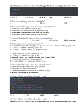 S.ANUSUYA, Assistant Professor in BCA, Sri Vasavi College, SFW , Erode anuciaa@gmail.com - C++ I Word
S.ANUSUYA, Assistant Professor in BCA, Sri Vasavi College, SFW , Erode anuciaa@gmail.com - C++ I Word
}
delete[] cstr;
return 0;
}
a) Steve jo b) Steve jobs c) Steve jobs d) Steve jo
19. How many parameters can a resize method take?
a) 1 b) 2 c) 1 or 2 d) 2
20. Which of the following is correct about remove_extent() function?
a) Removes the given dimension from an array
b) Removes the first dimension from the right of the array
c) Removes the first dimension from the left of the array
d) Removes the last dimension from the left of the array
21. Which of the header file is used for array type manipulation?
a) <array> b) <type_traits> c) <iostream> d) std namespace
22. What is the use of is_array() function in C++?
a) To check if a variable is array type or not b) To check if a variable is 1-D array type or not
c) To check if a variable is 2-D array type or not
d) To check if a variable is 1-D or 2-D array type or not
23. What is the use of is_same() function in C++?
a) To check if a variable is array type or not
b) To check whether two variables have the same characteristics
c) To check if two variable is of array type or not
d) To check whether two variables are different or not
24. Which of the following is correct about extent() function?
a) Returns how many elements are in array currently
b) Returns the size of the 1st dimension
c) Returns how many total elements can be stored in an array
d) Returns the size of a given dimension
25. What will be the output of the following C++ code?
#include <iostream>
#include <string>
using namespace std;
int main() {
cout << is_same <int, char> :: value;
cout << is_same <char [10], char [10]> :: value;
cout << is_same <char * [10], string]> :: value;
return 0;
}
a) 011 b) 101 c) 010 d) 110
26. What will be the output of the following C++ code?
 
