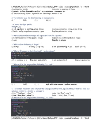 S.ANUSUYA, Assistant Professor in BCA, Sri Vasavi College, SFW , Erode anuciaa@gmail.com - C++ I Word
S.ANUSUYA, Assistant Professor in BCA, Sri Vasavi College, SFW , Erode anuciaa@gmail.com - C++ I Word
a) pointer to a pointer b) pointer to an array of chars
c) pointer to function taking a char* argument and returns an int
d) function taking a char* argument and returning a pointer to int
2. The operator used for dereferencing or indirection is ____
a) * b) & c) -> d) –>>
3. Choose the right option.
string* x, y;
a) x is a pointer to a string, y is a string b) y is a pointer to a string, x is a string
c) both x and y are pointers to string types d) y is a pointer to a string
4. Which one of the following is not a possible state for a pointer.
a) hold the address of the specific object b) point one past the end of an object
c) zero d) point to a type
5. Which of the following is illegal?
a) int *ip; b) string s, *sp = 0; c) int i; double* dp = &i; d) int *pi = 0;
6. What will happen in the following C++ code snippet?
int a =100, b =200;
int *p = &a, *q = &b ;
p = q
a) b is assigned to a b) p now points to b c) a is assigned to b d) q now points to a
7. What will be the output of the following C++ code?
#include <iostream>
using namespace std;
int main() {
int a = 5, b = 10, c = 15;
int *arr[] = {&a, &b, &c};
cout << arr[1];
return 0;
}
a) 5 b) 10 c) 15 d) it will return some random number
8. The correct statement for a function that takes pointer to a float, a pointer to a pointer to a char and
returns a pointer to a pointer to a integer is ____________
a) int **fun(float**, char**) b) int *fun(float*, char*)
c) int **fun(float*, char**) d) int ***fun(*float, **char)
9. What will be the output of the following C++ code?
#include <iostream>
using namespace std;
int main() {
char arr[20];
int i;
for (i = 0; i < 10; i++)
*(arr + i) = 65 + i;
*(arr + i) = '0';
 