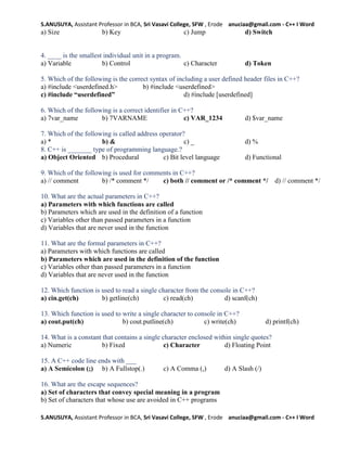 S.ANUSUYA, Assistant Professor in BCA, Sri Vasavi College, SFW , Erode anuciaa@gmail.com - C++ I Word
S.ANUSUYA, Assistant Professor in BCA, Sri Vasavi College, SFW , Erode anuciaa@gmail.com - C++ I Word
a) Size b) Key c) Jump d) Switch
4. ____ is the smallest individual unit in a program.
a) Variable b) Control c) Character d) Token
5. Which of the following is the correct syntax of including a user defined header files in C++?
a) #include <userdefined.h> b) #include <userdefined>
c) #include “userdefined” d) #include [userdefined]
6. Which of the following is a correct identifier in C++?
a) 7var_name b) 7VARNAME c) VAR_1234 d) $var_name
7. Which of the following is called address operator?
a) * b) & c) _ d) %
8. C++ is _______ type of programming language.?
a) Object Oriented b) Procedural c) Bit level language d) Functional
9. Which of the following is used for comments in C++?
a) // comment b) /* comment */ c) both // comment or /* comment */ d) // comment */
10. What are the actual parameters in C++?
a) Parameters with which functions are called
b) Parameters which are used in the definition of a function
c) Variables other than passed parameters in a function
d) Variables that are never used in the function
11. What are the formal parameters in C++?
a) Parameters with which functions are called
b) Parameters which are used in the definition of the function
c) Variables other than passed parameters in a function
d) Variables that are never used in the function
12. Which function is used to read a single character from the console in C++?
a) cin.get(ch) b) getline(ch) c) read(ch) d) scanf(ch)
13. Which function is used to write a single character to console in C++?
a) cout.put(ch) b) cout.putline(ch) c) write(ch) d) printf(ch)
14. What is a constant that contains a single character enclosed within single quotes?
a) Numeric b) Fixed c) Character d) Floating Point
15. A C++ code line ends with ___
a) A Semicolon (;) b) A Fullstop(.) c) A Comma (,) d) A Slash (/)
16. What are the escape sequences?
a) Set of characters that convey special meaning in a program
b) Set of characters that whose use are avoided in C++ programs
 