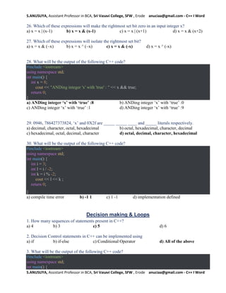 S.ANUSUYA, Assistant Professor in BCA, Sri Vasavi College, SFW , Erode anuciaa@gmail.com - C++ I Word
S.ANUSUYA, Assistant Professor in BCA, Sri Vasavi College, SFW , Erode anuciaa@gmail.com - C++ I Word
26. Which of these expressions will make the rightmost set bit zero in an input integer x?
a) x = x | (x-1) b) x = x & (x-1) c) x = x | (x+1) d) x = x & (x+2)
27. Which of these expressions will isolate the rightmost set bit?
a) x = x & (~x) b) x = x ^ (~x) c) x = x & (-x) d) x = x ^ (-x)
28. What will be the output of the following C++ code?
#include <iostream>
using namespace std;
int main() {
int x = 8;
cout << "ANDing integer 'x' with 'true' : " << x && true;
return 0;
}
a) ANDing integer ‘x’ with ‘true’ :8 b) ANDing integer ‘x’ with ‘true’ :0
c) ANDing integer ‘x’ with ‘true’ :1 d) ANDing integer ‘x’ with ‘true’ :9
29. 0946, 786427373824, ‘x’ and 0X2f are _____ _____ ____ and _____ literals respectively.
a) decimal, character, octal, hexadecimal b) octal, hexadecimal, character, decimal
c) hexadecimal, octal, decimal, character d) octal, decimal, character, hexadecimal
30. What will be the output of the following C++ code?
#include <iostream>
using namespace std;
int main() {
int i = 3;
int l = i / -2;
int k = i % -2;
cout << l << k ;
return 0;
}
a) compile time error b) -1 1 c) 1 -1 d) implementation defined
Decision making & Loops
1. How many sequences of statements present in C++?
a) 4 b) 3 c) 5 d) 6
2. Decision Control statements in C++ can be implemented using
a) if b) if-else c) Conditional Operator d) All of the above
3. What will be the output of the following C++ code?
#include <iostream>
using namespace std;
int main() {
 