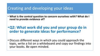Creating and developing your ideas
• What is the central question to concern ourselves with? What do I
need to provide evidence of?
•Q2: What work did you and your group do in
order to generate ideas for performance?
• Discuss different ways in which you could approach the
topic, write a list on a whiteboard and copy our findings into
your books. Be open minded.
 