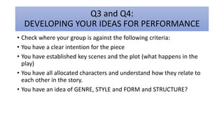 Q3 and Q4:
DEVELOPING YOUR IDEAS FOR PERFORMANCE
• Check where your group is against the following criteria:
• You have a clear intention for the piece
• You have established key scenes and the plot (what happens in the
play)
• You have all allocated characters and understand how they relate to
each other in the story.
• You have an idea of GENRE, STYLE and FORM and STRUCTURE?
 