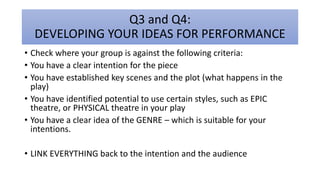 Q3 and Q4:
DEVELOPING YOUR IDEAS FOR PERFORMANCE
• Check where your group is against the following criteria:
• You have a clear intention for the piece
• You have established key scenes and the plot (what happens in the
play)
• You have identified potential to use certain styles, such as EPIC
theatre, or PHYSICAL theatre in your play
• You have a clear idea of the GENRE – which is suitable for your
intentions.
• LINK EVERYTHING back to the intention and the audience
 