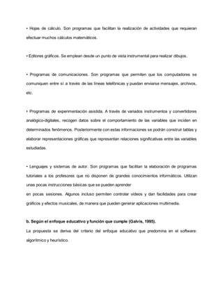 • Hojas de cálculo. Son programas que facilitan la realización de actividades que requieran
efectuar muchos cálculos matemáticos.
• Editores gráficos. Se emplean desde un punto de vista instrumental para realizar dibujos.
• Programas de comunicaciones. Son programas que permiten que los computadores se
comuniquen entre sí a través de las líneas telefónicas y puedan enviarse mensajes, archivos,
etc.
• Programas de experimentación asistida. A través de variados instrumentos y convertidores
analógico-digitales, recogen datos sobre el comportamiento de las variables que inciden en
determinados fenómenos. Posteriormente con estas informaciones se podrán construir tablas y
elaborar representaciones gráficas que representan relaciones significativas entre las variables
estudiadas.
• Lenguajes y sistemas de autor. Son programas que facilitan la elaboración de programas
tutoriales a los profesores que no disponen de grandes conocimientos informáticos. Utilizan
unas pocas instrucciones básicas que se pueden aprender
en pocas sesiones. Algunos incluso permiten controlar vídeos y dan facilidades para crear
gráficos y efectos musicales, de manera que pueden generar aplicaciones multimedia.
b. Según el enfoque educativo y función que cumple (Galvis, 1995).
La propuesta se deriva del criterio del enfoque educativo que predomina en el software:
algorítmico y heurístico.
 