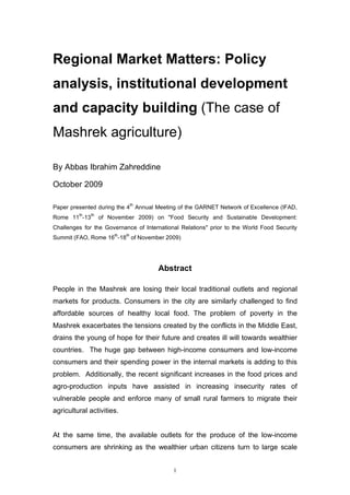 Regional Market Matters: Policy
analysis, institutional development
and capacity building (The case of
Mashrek agriculture)

By Abbas Ibrahim Zahreddine

October 2009

                                  th
Paper presented during the 4 Annual Meeting of the GARNET Network of Excellence (IFAD,
         th   th
Rome 11 -13        of November 2009) on "Food Security and Sustainable Development:
Challenges for the Governance of International Relations" prior to the World Food Security
                        th   th
Summit (FAO, Rome 16 -18 of November 2009)




                                       Abstract

People in the Mashrek are losing their local traditional outlets and regional
markets for products. Consumers in the city are similarly challenged to find
affordable sources of healthy local food. The problem of poverty in the
Mashrek exacerbates the tensions created by the conflicts in the Middle East,
drains the young of hope for their future and creates ill will towards wealthier
countries. The huge gap between high-income consumers and low-income
consumers and their spending power in the internal markets is adding to this
problem. Additionally, the recent significant increases in the food prices and
agro-production inputs have assisted in increasing insecurity rates of
vulnerable people and enforce many of small rural farmers to migrate their
agricultural activities.


At the same time, the available outlets for the produce of the low-income
consumers are shrinking as the wealthier urban citizens turn to large scale


                                            1
 