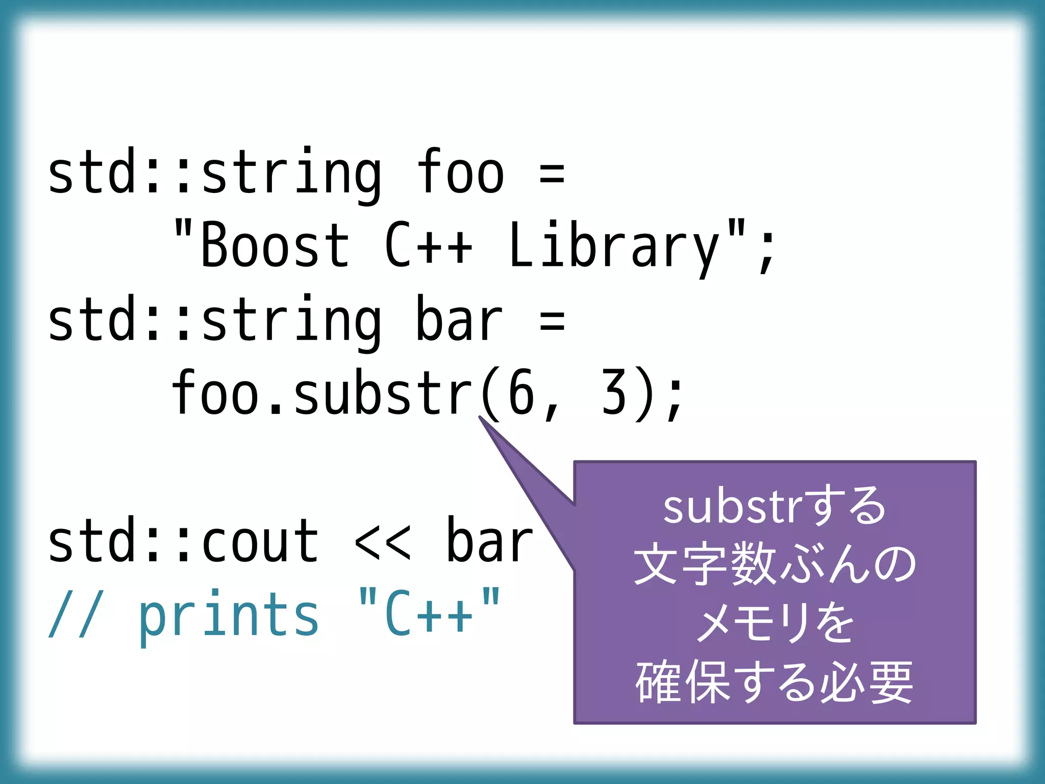 std::string foo =
"Boost C++ Library";
std::string bar =
foo.substr(6, 3);
std::cout << bar << std::endl;
// prints "C++"
substrする
文字数ぶんの
メモリを
確保する必要
 